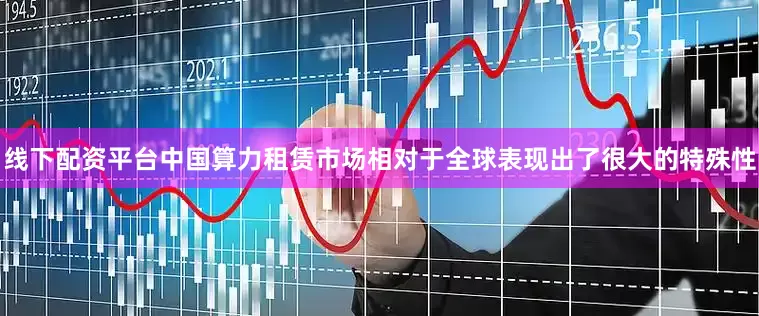 线下配资平台中国算力租赁市场相对于全球表现出了很大的特殊性