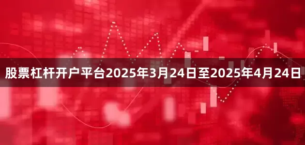 股票杠杆开户平台　　2025年3月24日至2025年4月24日