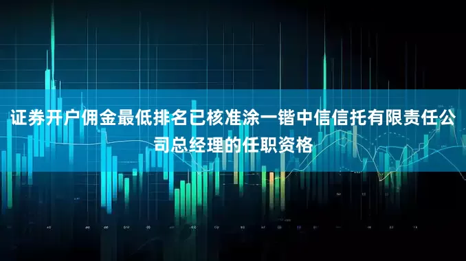 证券开户佣金最低排名已核准涂一锴中信信托有限责任公司总经理的任职资格