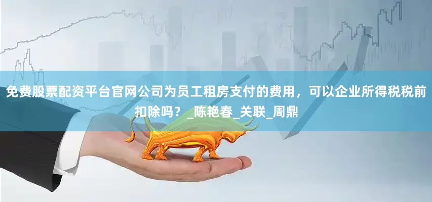 免费股票配资平台官网公司为员工租房支付的费用，可以企业所得税税前扣除吗？_陈艳春_关联_周鼎