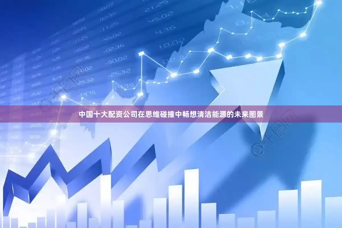 中国十大配资公司在思维碰撞中畅想清洁能源的未来图景
