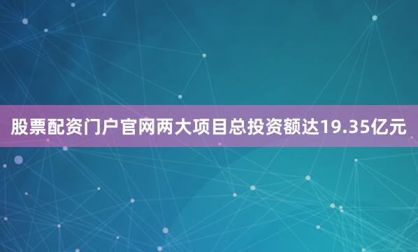 股票配资门户官网两大项目总投资额达19.35亿元