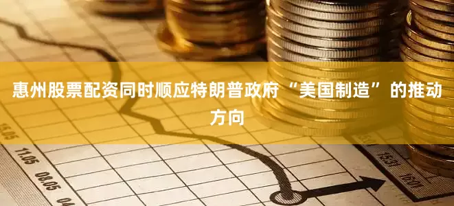 惠州股票配资同时顺应特朗普政府 “美国制造” 的推动方向