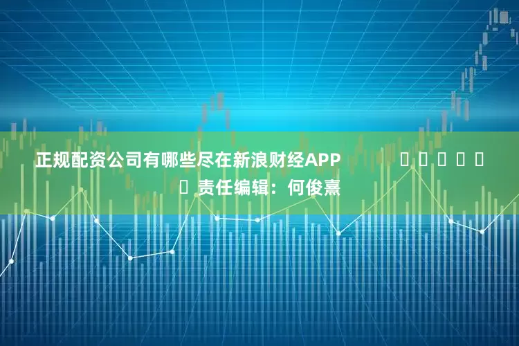 正规配资公司有哪些尽在新浪财经APP            						责任编辑：何俊熹