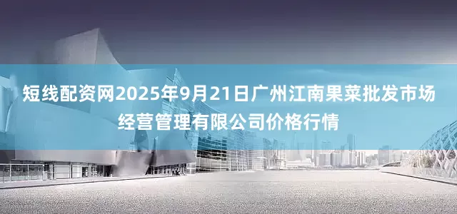 短线配资网2025年9月21日广州江南果菜批发市场经营管理有限公司价格行情