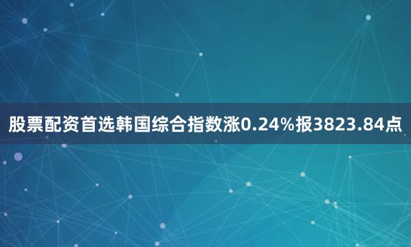 股票配资首选韩国综合指数涨0.24%报3823.84点