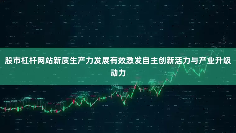 股市杠杆网站新质生产力发展有效激发自主创新活力与产业升级动力