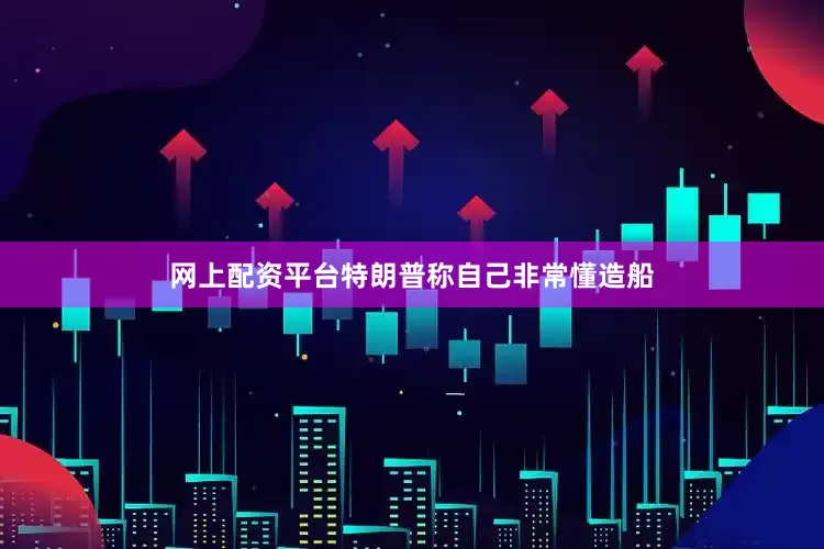 网上配资平台特朗普称自己非常懂造船