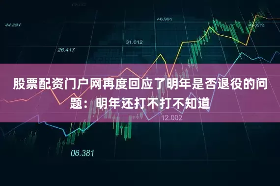 股票配资门户网再度回应了明年是否退役的问题：明年还打不打不知道